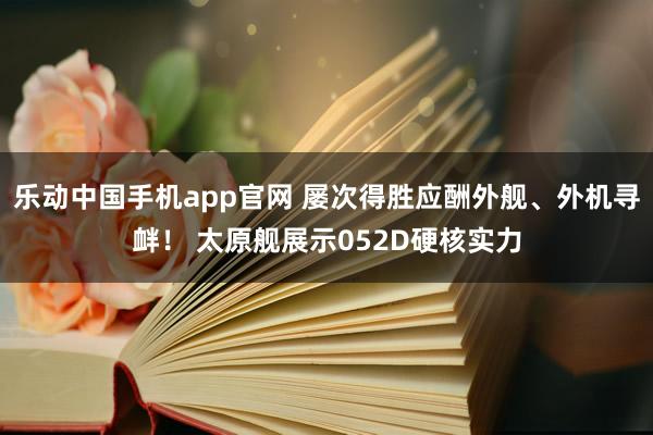 乐动中国手机app官网 屡次得胜应酬外舰、外机寻衅！ 太原舰展示052D硬核实力