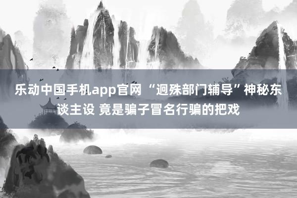 乐动中国手机app官网 “迥殊部门辅导”神秘东谈主设 竟是骗子冒名行骗的把戏