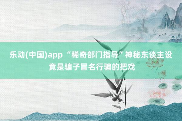 乐动(中国)app “稀奇部门指导”神秘东谈主设 竟是骗子冒名行骗的把戏