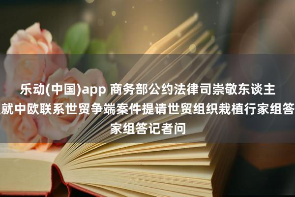 乐动(中国)app 商务部公约法律司崇敬东谈主就欧盟就中欧联系世贸争端案件提请世贸组织栽植行家组答记者问