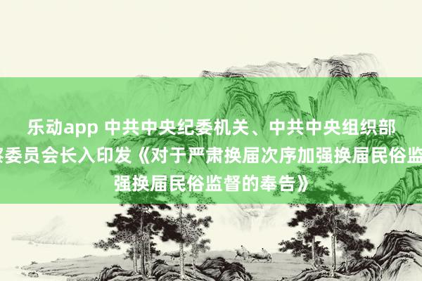 乐动app 中共中央纪委机关、中共中央组织部、国度监察委员会长入印发《对于严肃换届次序加强换届民俗监督的奉告》