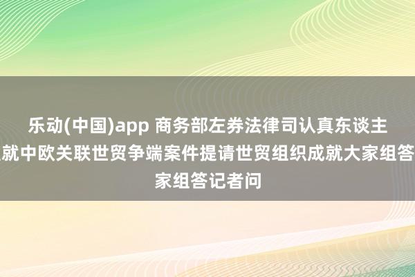 乐动(中国)app 商务部左券法律司认真东谈主就欧盟就中欧关联世贸争端案件提请世贸组织成就大家组答记者问