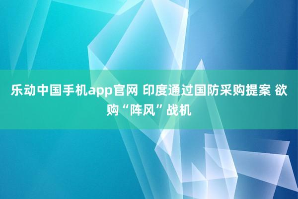 乐动中国手机app官网 印度通过国防采购提案 欲购“阵风”战机