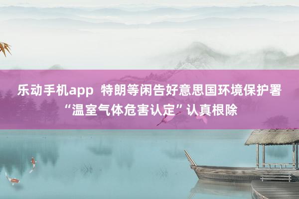 乐动手机app  特朗等闲告好意思国环境保护署“温室气体危害认定”认真根除
