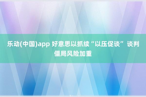 乐动(中国)app 好意思以抓续“以压促谈” 谈判僵局风险加重