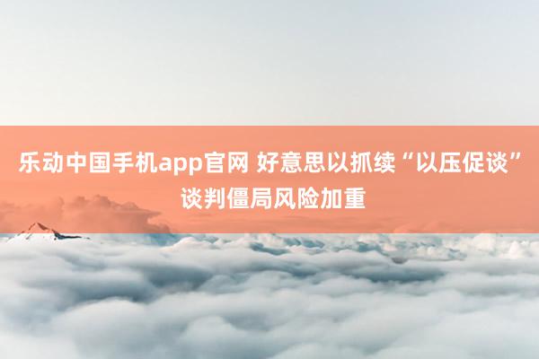 乐动中国手机app官网 好意思以抓续“以压促谈” 谈判僵局风险加重