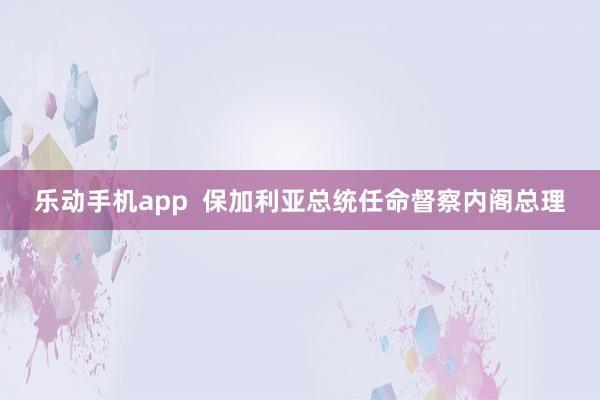 乐动手机app  保加利亚总统任命督察内阁总理