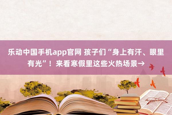 乐动中国手机app官网 孩子们“身上有汗、眼里有光”！来看寒假里这些火热场景→
