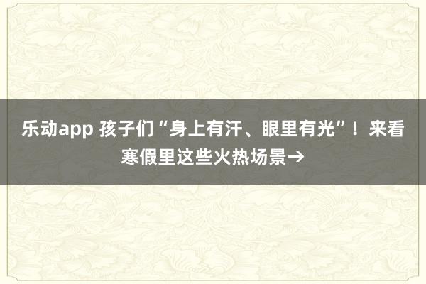 乐动app 孩子们“身上有汗、眼里有光”！来看寒假里这些火热场景→