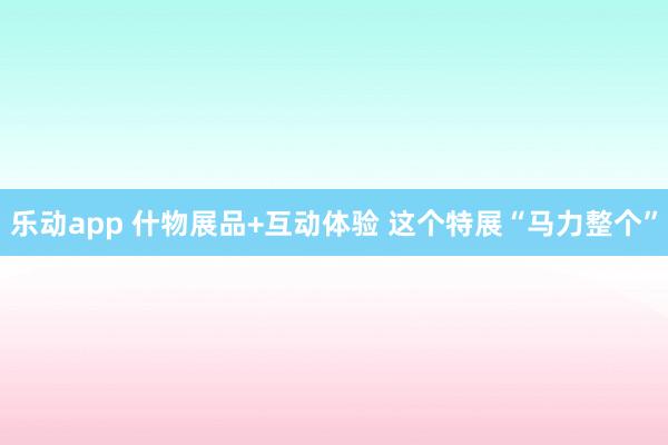 乐动app 什物展品+互动体验 这个特展“马力整个”