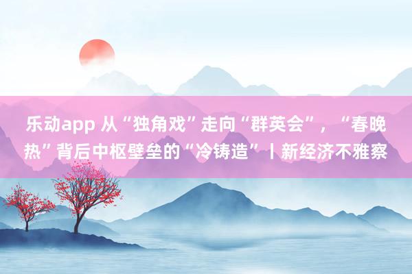 乐动app 从“独角戏”走向“群英会”，“春晚热”背后中枢壁垒的“冷铸造”丨新经济不雅察