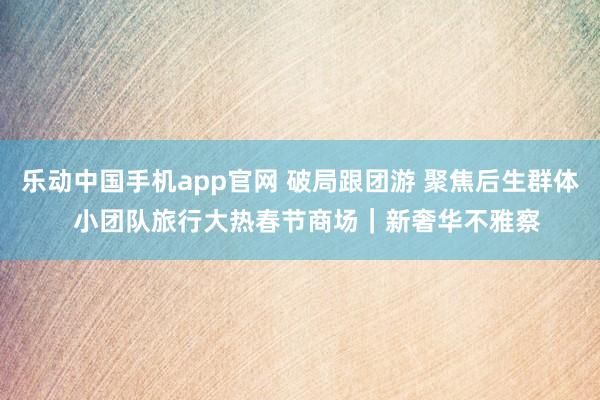 乐动中国手机app官网 破局跟团游 聚焦后生群体  小团队旅行大热春节商场｜新奢华不雅察