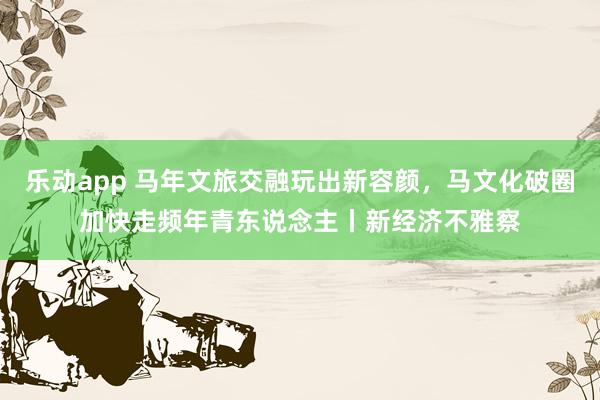 乐动app 马年文旅交融玩出新容颜，马文化破圈加快走频年青东说念主丨新经济不雅察