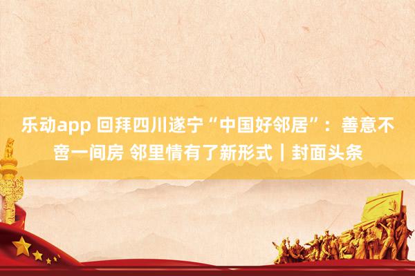 乐动app 回拜四川遂宁“中国好邻居”：善意不啻一间房 邻里情有了新形式｜封面头条