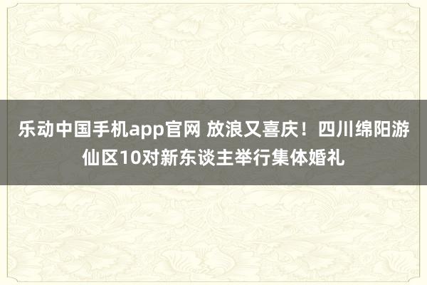 乐动中国手机app官网 放浪又喜庆！四川绵阳游仙区10对新东谈主举行集体婚礼
