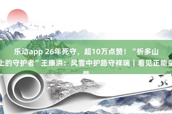 乐动app 26年死守，超10万点赞！“折多山上的守护者”王康洪：风雪中护路守祥瑞｜看见正能量