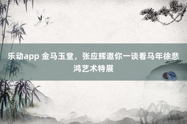 乐动app 金马玉堂，张应辉邀你一谈看马年徐悲鸿艺术特展