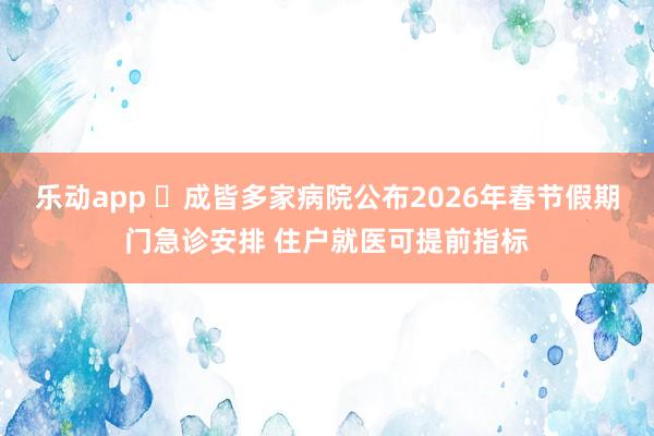 乐动app ‌成皆多家病院公布2026年春节假期门急诊安排 住户就医可提前指标
