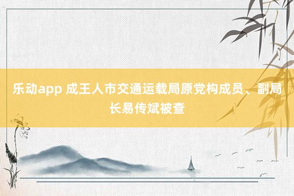 乐动app 成王人市交通运载局原党构成员、副局长易传斌被查