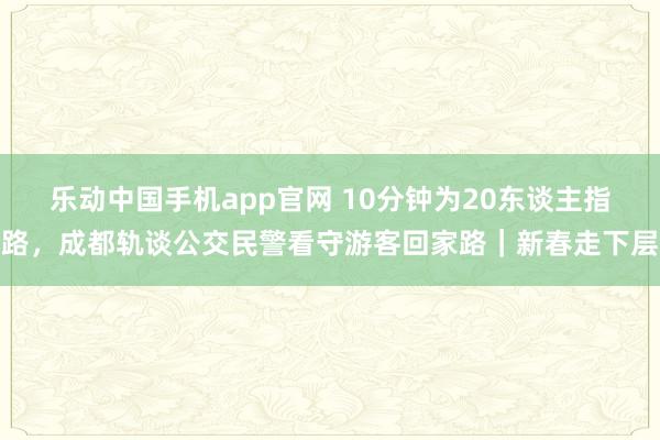 乐动中国手机app官网 10分钟为20东谈主指路，成都轨谈公交民警看守游客回家路｜新春走下层