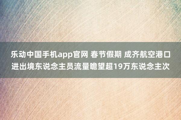 乐动中国手机app官网 春节假期 成齐航空港口进出境东说念主员流量瞻望超19万东说念主次