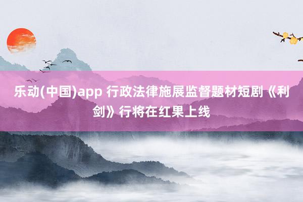 乐动(中国)app 行政法律施展监督题材短剧《利剑》行将在红果上线