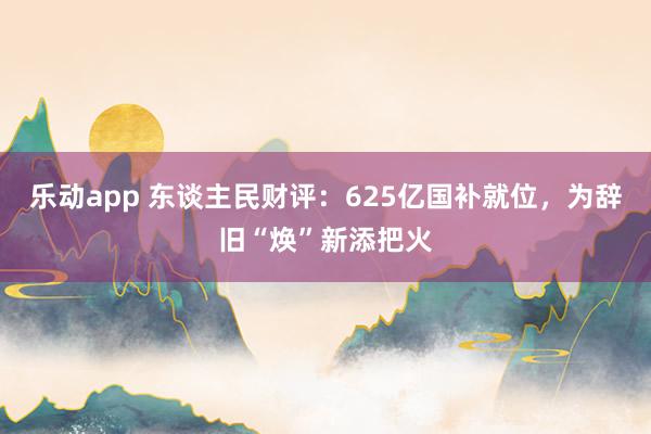 乐动app 东谈主民财评：625亿国补就位，为辞旧“焕”新添把火