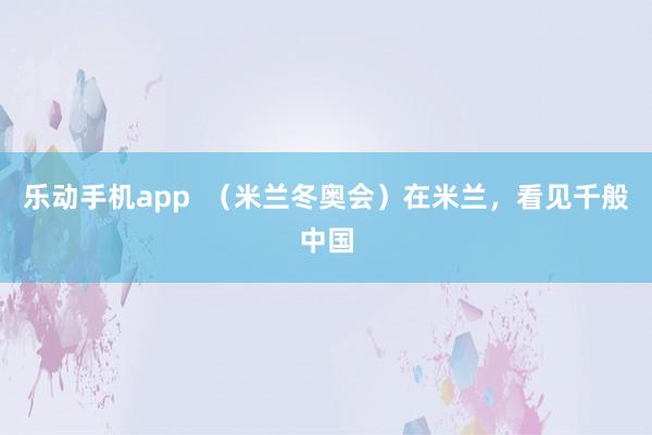 乐动手机app  （米兰冬奥会）在米兰，看见千般中国