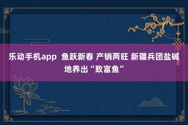 乐动手机app  鱼跃新春 产销两旺 新疆兵团盐碱地养出“致富鱼”