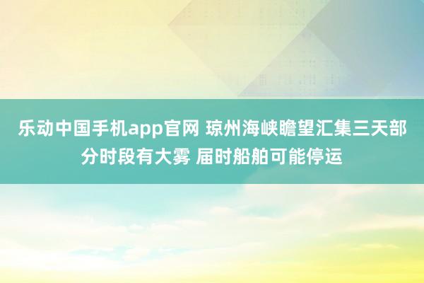 乐动中国手机app官网 琼州海峡瞻望汇集三天部分时段有大雾 届时船舶可能停运
