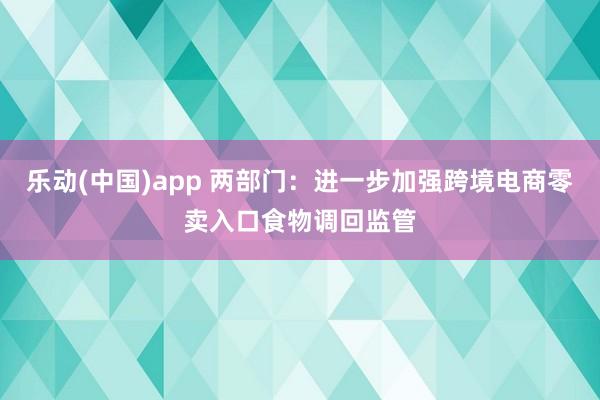 乐动(中国)app 两部门：进一步加强跨境电商零卖入口食物调回监管