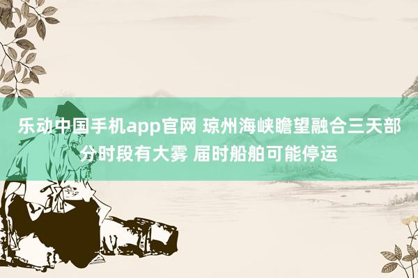 乐动中国手机app官网 琼州海峡瞻望融合三天部分时段有大雾 届时船舶可能停运