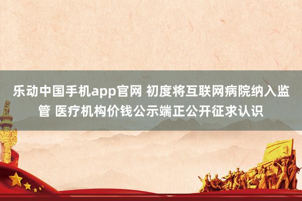 乐动中国手机app官网 初度将互联网病院纳入监管 医疗机构价钱公示端正公开征求认识