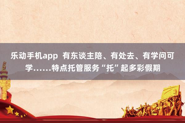 乐动手机app  有东谈主陪、有处去、有学问可学……特点托管服务“托”起多彩假期