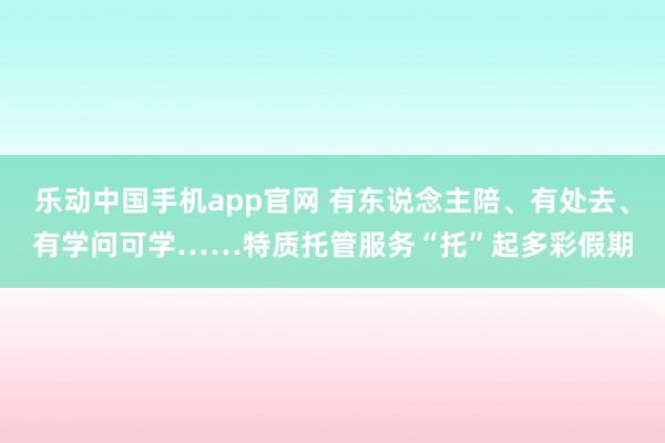 乐动中国手机app官网 有东说念主陪、有处去、有学问可学……特质托管服务“托”起多彩假期
