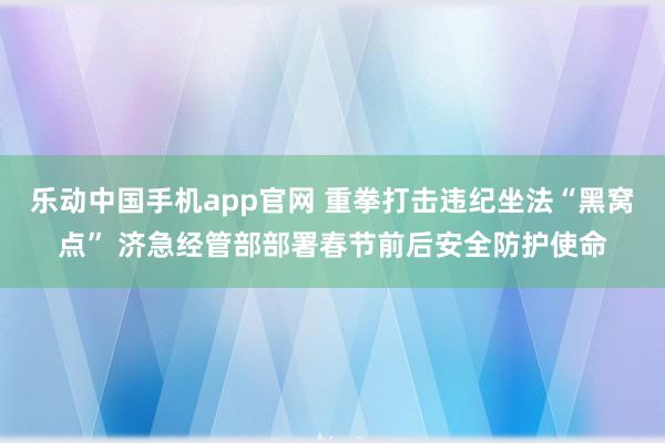 乐动中国手机app官网 重拳打击违纪坐法“黑窝点” 济急经管部部署春节前后安全防护使命
