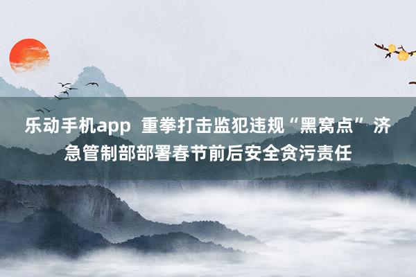 乐动手机app  重拳打击监犯违规“黑窝点” 济急管制部部署春节前后安全贪污责任