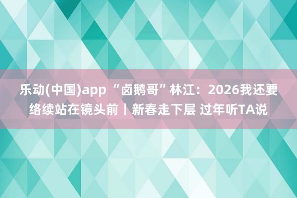 乐动(中国)app “卤鹅哥”林江：2026我还要络续站在镜头前丨新春走下层 过年听TA说