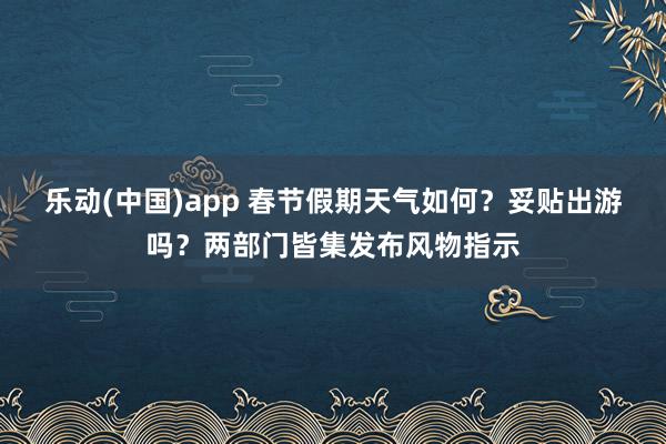 乐动(中国)app 春节假期天气如何？妥贴出游吗？两部门皆集发布风物指示