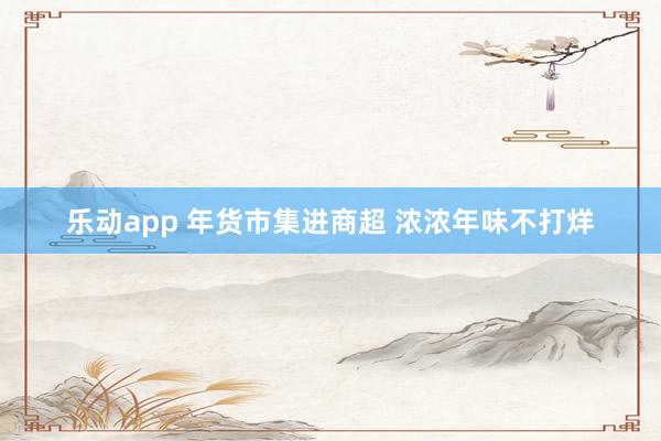 乐动app 年货市集进商超 浓浓年味不打烊