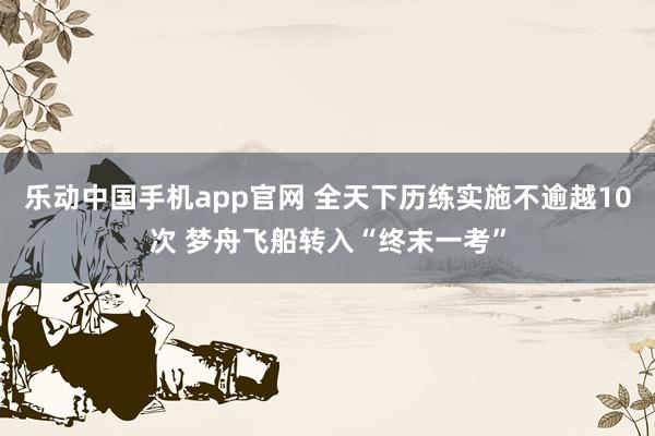 乐动中国手机app官网 全天下历练实施不逾越10次 梦舟飞船转入“终末一考”