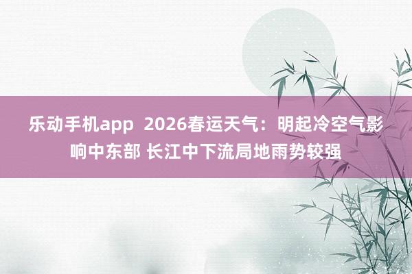 乐动手机app  2026春运天气：明起冷空气影响中东部 长江中下流局地雨势较强