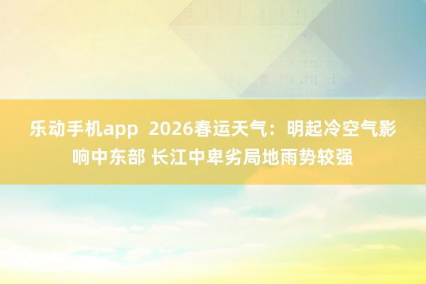 乐动手机app  2026春运天气：明起冷空气影响中东部 长江中卑劣局地雨势较强
