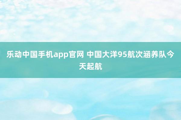 乐动中国手机app官网 中国大洋95航次涵养队今天起航