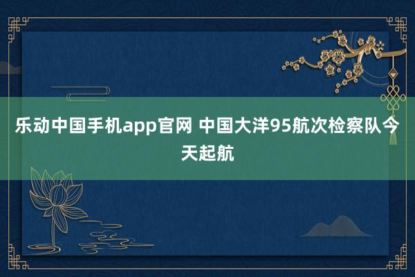 乐动中国手机app官网 中国大洋95航次检察队今天起航
