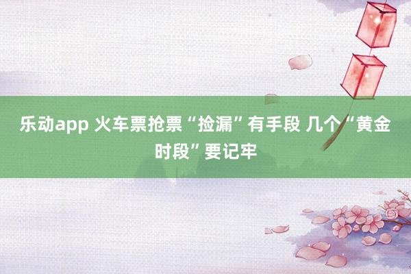 乐动app 火车票抢票“捡漏”有手段 几个“黄金时段”要记牢