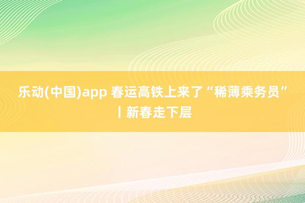 乐动(中国)app 春运高铁上来了“稀薄乘务员”丨新春走下层