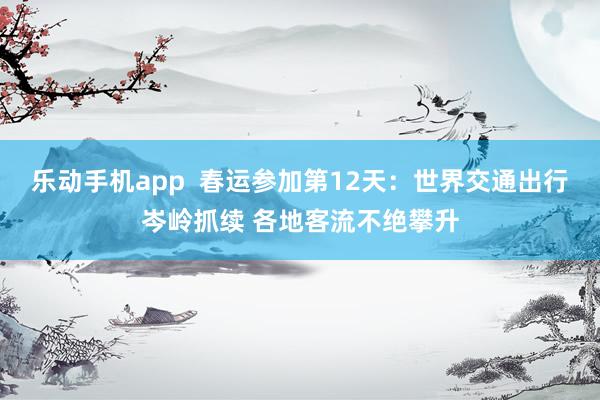 乐动手机app  春运参加第12天：世界交通出行岑岭抓续 各地客流不绝攀升