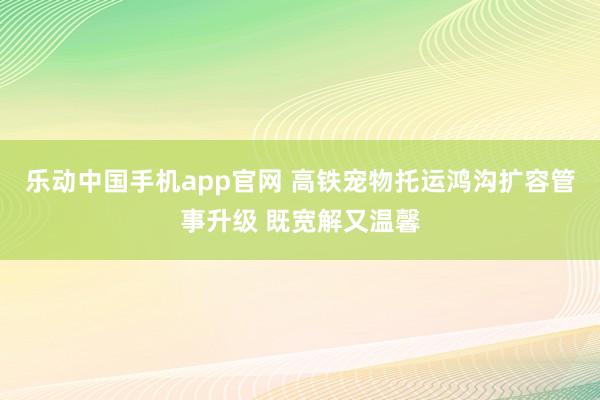 乐动中国手机app官网 高铁宠物托运鸿沟扩容管事升级 既宽解又温馨
