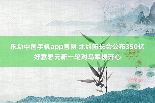 乐动中国手机app官网 北约防长会公布350亿好意思元新一轮对乌军援开心